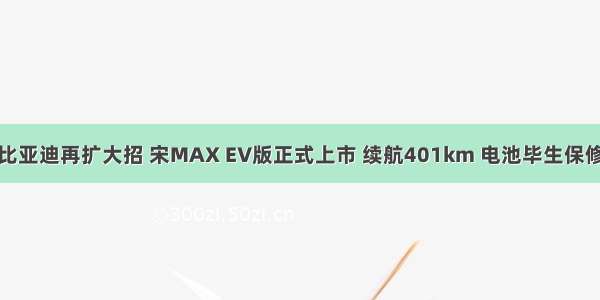 比亚迪再扩大招 宋MAX EV版正式上市 续航401km 电池毕生保修