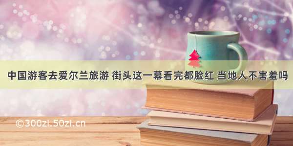 中国游客去爱尔兰旅游 街头这一幕看完都脸红 当地人不害羞吗