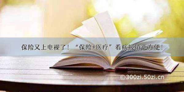 保险又上电视了！“保险+医疗”看病报销更方便！