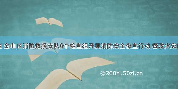 昨晚 金山区消防救援支队6个检查组开展消防安全夜查行动 督改火灾隐患