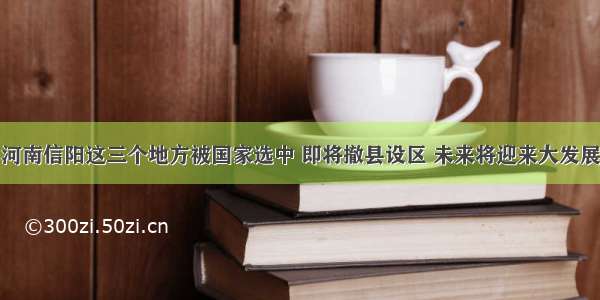 河南信阳这三个地方被国家选中 即将撤县设区 未来将迎来大发展