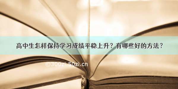 高中生怎样保持学习成绩平稳上升？有哪些好的方法？