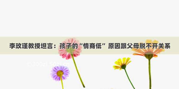 李玫瑾教授坦言：孩子的“情商低” 原因跟父母脱不开关系