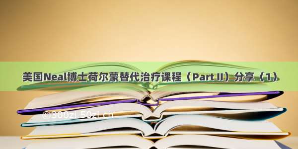 美国Neal博士荷尔蒙替代治疗课程（Part II）分享（1）