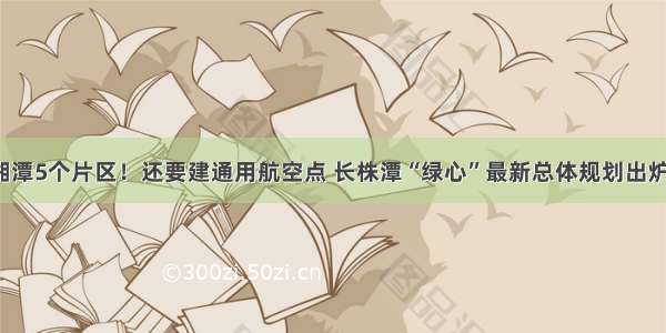 湘潭5个片区！还要建通用航空点 长株潭“绿心”最新总体规划出炉！