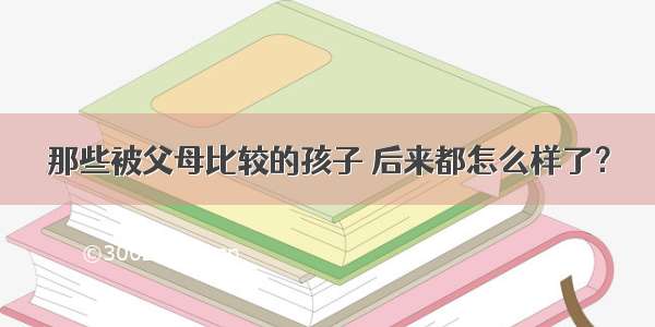 那些被父母比较的孩子 后来都怎么样了？