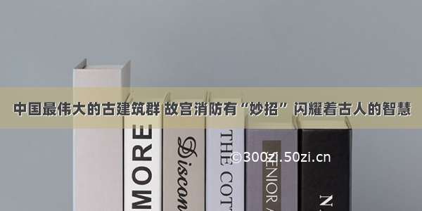 中国最伟大的古建筑群 故宫消防有“妙招” 闪耀着古人的智慧