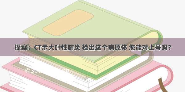 探案：CT示大叶性肺炎 检出这个病原体 您能对上号吗？