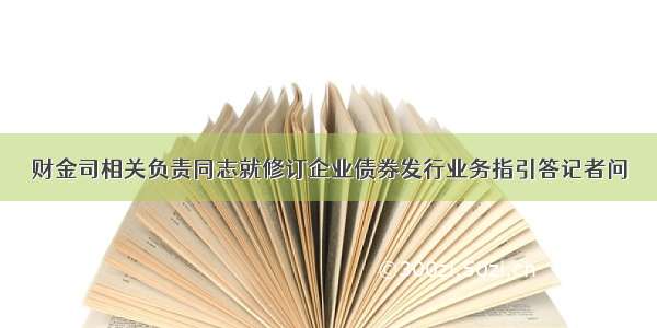 财金司相关负责同志就修订企业债券发行业务指引答记者问