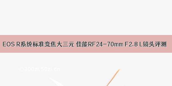 EOS R系统标准变焦大三元 佳能RF24-70mm F2.8 L镜头评测