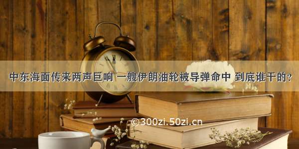 中东海面传来两声巨响 一艘伊朗油轮被导弹命中 到底谁干的？