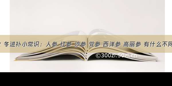 秋 冬进补小常识：人参 红参 沙参 党参 西洋参 高丽参 有什么不同？