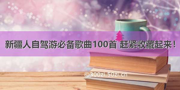 新疆人自驾游必备歌曲100首 赶紧收藏起来！