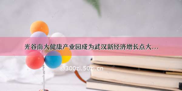 光谷南大健康产业园成为武汉新经济增长点大...