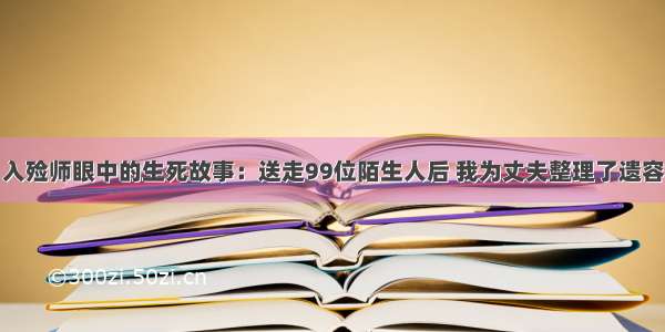 入殓师眼中的生死故事：送走99位陌生人后 我为丈夫整理了遗容