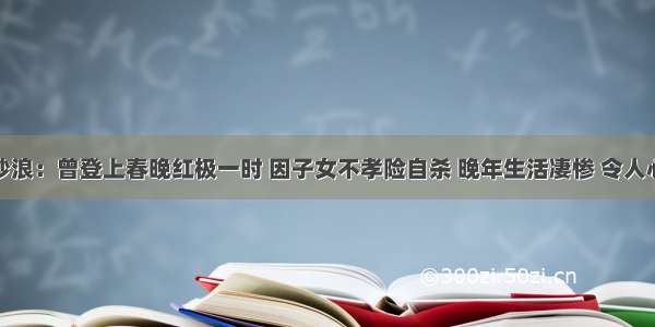 万沙浪：曾登上春晚红极一时 因子女不孝险自杀 晚年生活凄惨 令人心寒