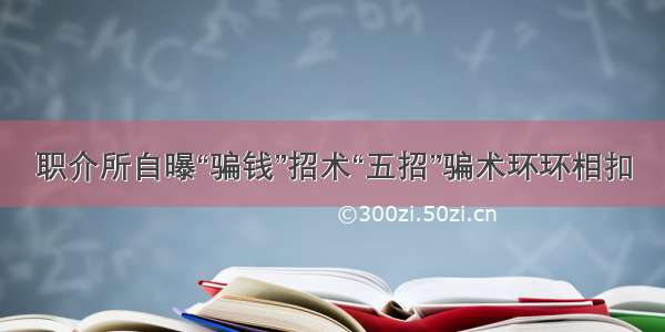 职介所自曝“骗钱”招术“五招”骗术环环相扣