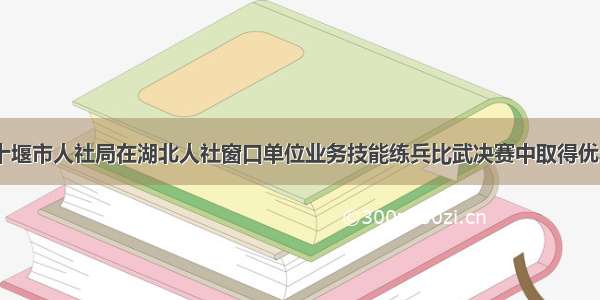 新闻|十堰市人社局在湖北人社窗口单位业务技能练兵比武决赛中取得优异成绩