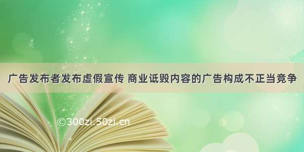 广告发布者发布虚假宣传 商业诋毁内容的广告构成不正当竞争