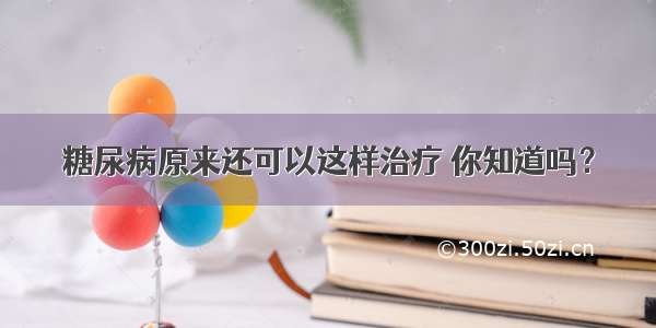 糖尿病原来还可以这样治疗 你知道吗？