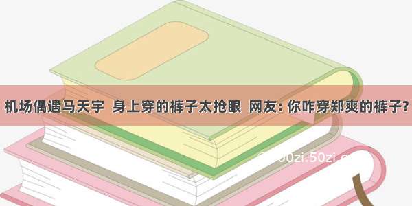 机场偶遇马天宇  身上穿的裤子太抢眼  网友: 你咋穿郑爽的裤子?