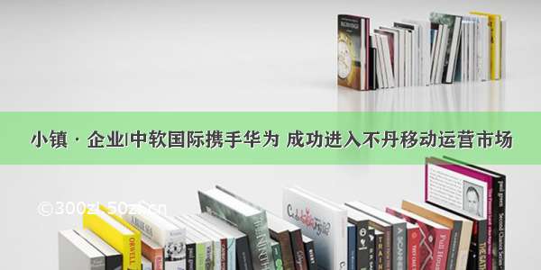 小镇·企业|中软国际携手华为 成功进入不丹移动运营市场