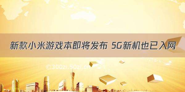 新款小米游戏本即将发布 5G新机也已入网