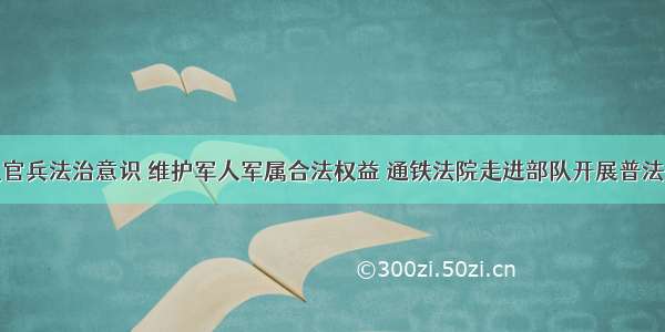 增强部队官兵法治意识 维护军人军属合法权益 通铁法院走进部队开展普法宣传活动