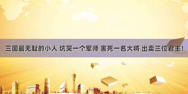 三国最无耻的小人 坑哭一个军师 害死一名大将 出卖三位君主！