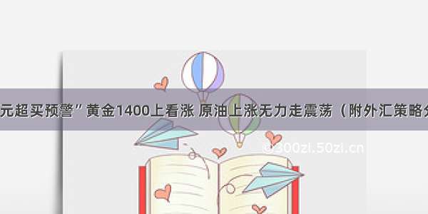 “美元超买预警”黄金1400上看涨 原油上涨无力走震荡（附外汇策略分析）