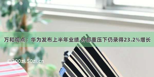 万和观点：华为发布上半年业绩 外部重压下仍录得23.2%增长