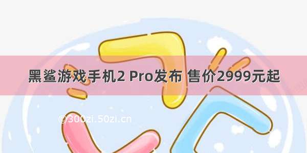 黑鲨游戏手机2 Pro发布 售价2999元起