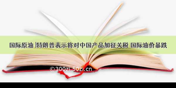 国际原油 |特朗普表示将对中国产品加征关税 国际油价暴跌