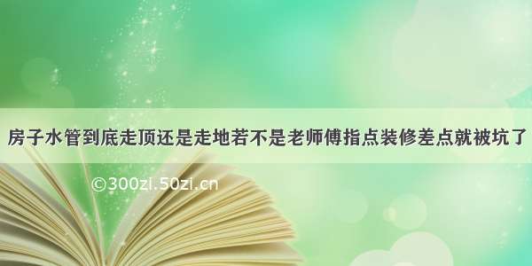 房子水管到底走顶还是走地若不是老师傅指点装修差点就被坑了