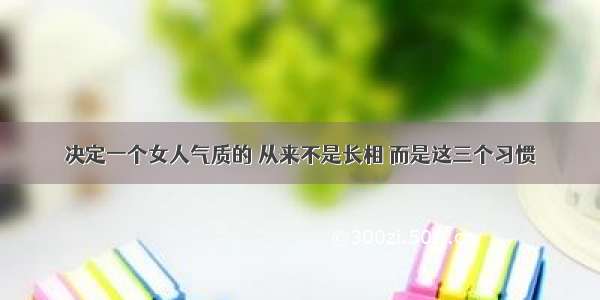 决定一个女人气质的 从来不是长相 而是这三个习惯