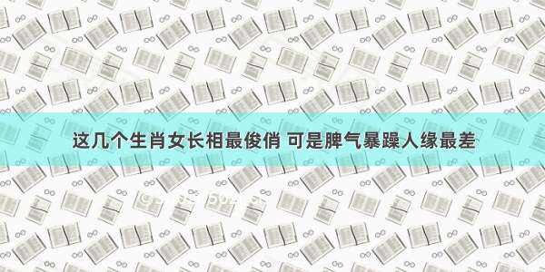 这几个生肖女长相最俊俏 可是脾气暴躁人缘最差