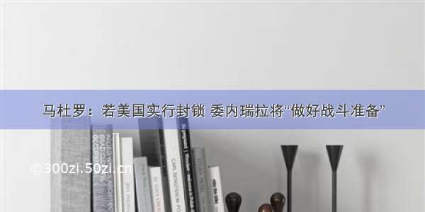 马杜罗：若美国实行封锁 委内瑞拉将“做好战斗准备”