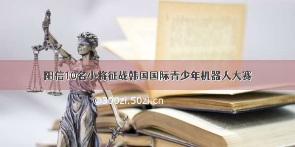 阳信10名小将征战韩国国际青少年机器人大赛