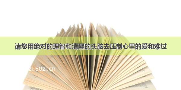 请您用绝对的理智和清醒的头脑去压制心里的爱和难过