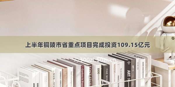 上半年铜陵市省重点项目完成投资109.15亿元