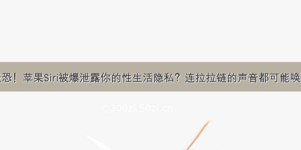 细思极恐！苹果Siri被爆泄露你的性生活隐私？连拉拉链的声音都可能唤醒Siri...