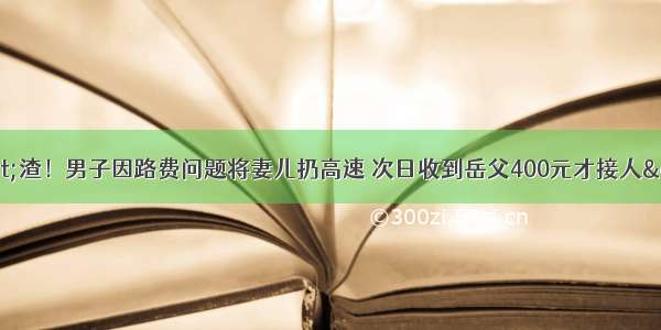 &quot;渣！男子因路费问题将妻儿扔高速 次日收到岳父400元才接人&quot;