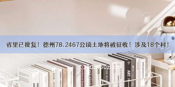 省里已批复！德州78.2467公顷土地将被征收！涉及18个村！