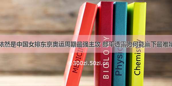 朱婷张常宁依然是中国女排东京奥运周期最强主攻 郎平透露为何能赢下最难啃的土耳其队