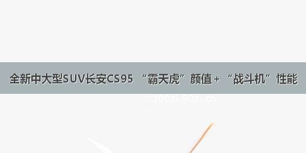 全新中大型SUV长安CS95 “霸天虎”颜值＋“战斗机”性能