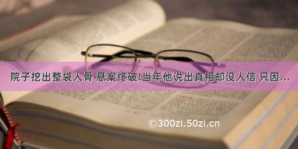 院子挖出整袋人骨 悬案终破!当年他说出真相却没人信 只因...