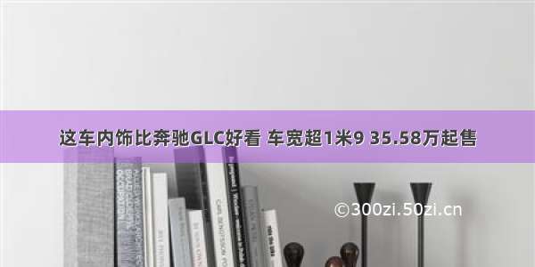 这车内饰比奔驰GLC好看 车宽超1米9 35.58万起售