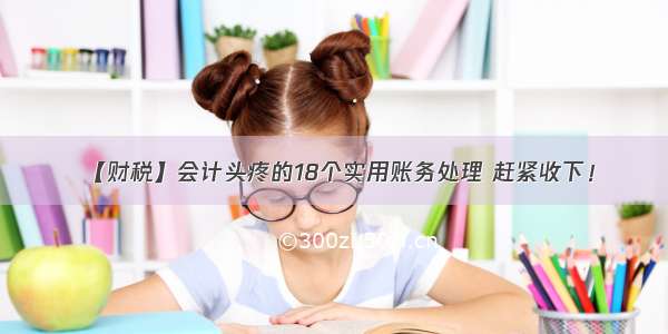 【财税】会计头疼的18个实用账务处理 赶紧收下！