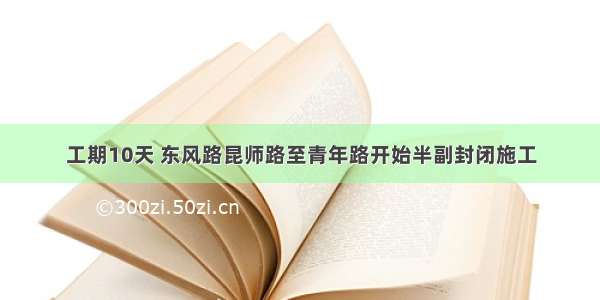 工期10天 东风路昆师路至青年路开始半副封闭施工