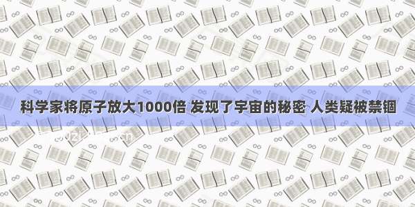 科学家将原子放大1000倍 发现了宇宙的秘密 人类疑被禁锢